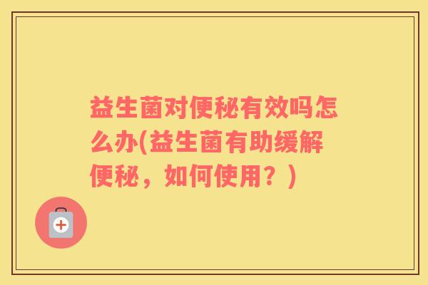 益生菌对便秘有效吗怎么办(益生菌有助缓解便秘，如何使用？)