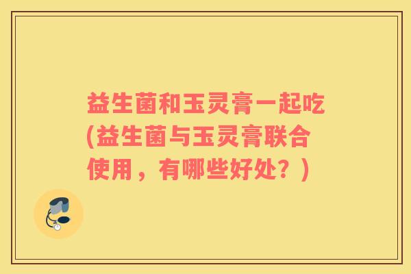 益生菌和玉灵膏一起吃(益生菌与玉灵膏联合使用，有哪些好处？)