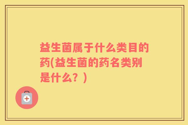 益生菌属于什么类目的药(益生菌的药名类别是什么？)