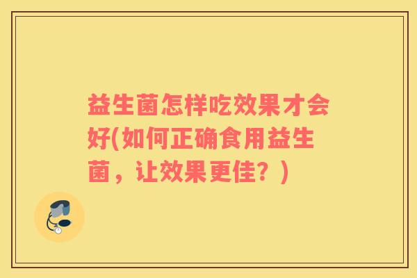益生菌怎样吃效果才会好(如何正确食用益生菌,让效果更佳?) 益生菌怎样吃效果才会好(如何正确食用益生菌,让效果更佳?)