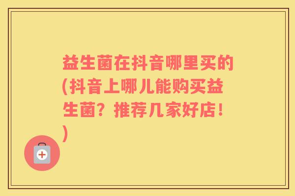 益生菌在抖音哪里买的(抖音上哪儿能购买益生菌？推荐几家好店！)