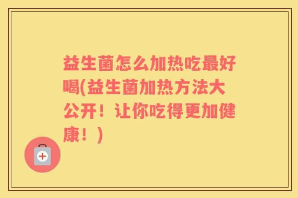 益生菌怎么加热吃最好喝(益生菌加热方法大公开！让你吃得更加健康！)