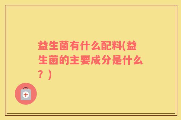 益生菌有什么配料(益生菌的主要成分是什么？)