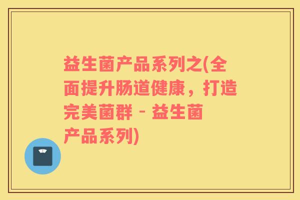 益生菌产品系列之(全面提升肠道健康，打造完美菌群 - 益生菌产品系列)