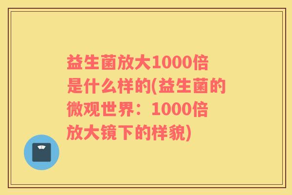 益生菌放大1000倍是什么样的(益生菌的微观世界：1000倍放大镜下的样貌)