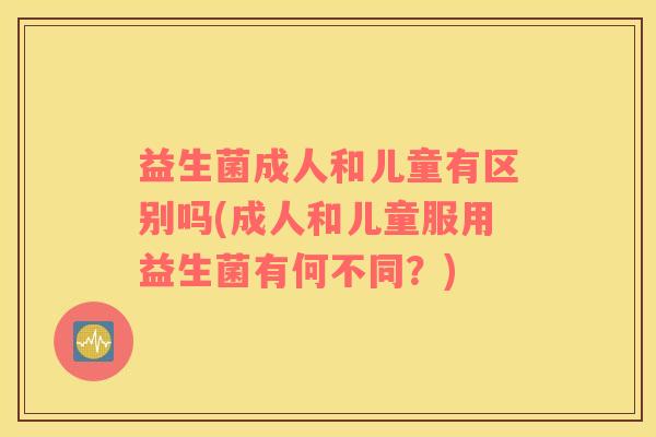 益生菌成人和儿童有区别吗(成人和儿童服用益生菌有何不同？)