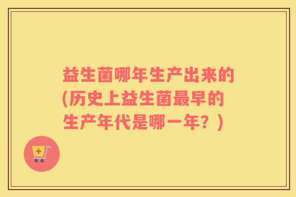 益生菌哪年生产出来的(历史上益生菌最早的生产年代是哪一年？)