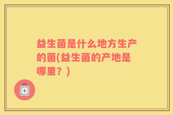 益生菌是什么地方生产的菌(益生菌的产地是哪里？)