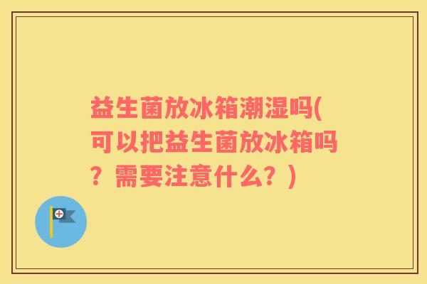 益生菌放冰箱潮湿吗(可以把益生菌放冰箱吗？需要注意什么？)