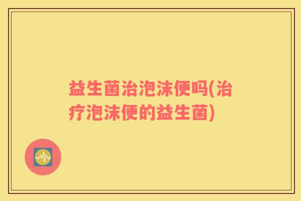 益生菌治泡沫便吗(治疗泡沫便的益生菌)