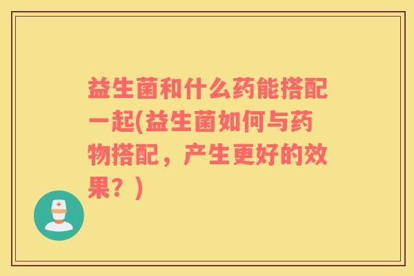 益生菌和什么药能搭配一起(益生菌如何与药物搭配，产生更好的效果？)