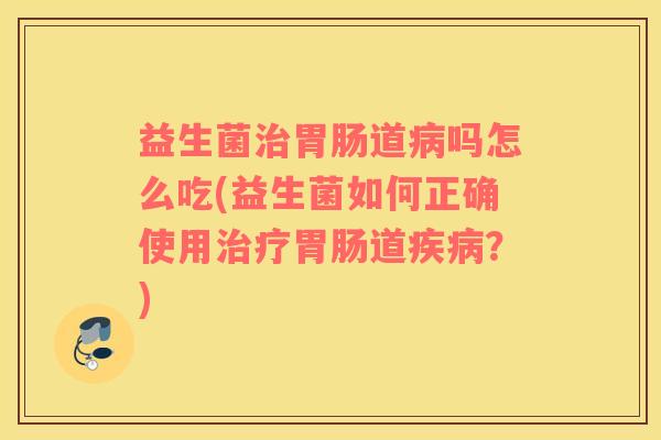 益生菌治胃肠道病吗怎么吃(益生菌如何正确使用治疗胃肠道疾病？)