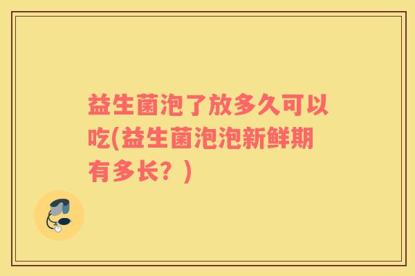 益生菌泡了放多久可以吃(益生菌泡泡新鲜期有多长？)