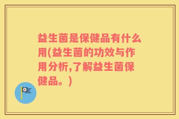 益生菌是保健品有什么用(益生菌的功效与作用分析,了解益生菌保健品。)