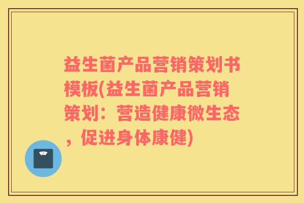 益生菌产品营销策划书模板(益生菌产品营销策划：营造健康微生态，促进身体康健)