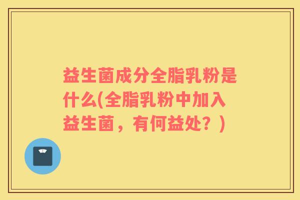 益生菌成分全脂乳粉是什么(全脂乳粉中加入益生菌，有何益处？)