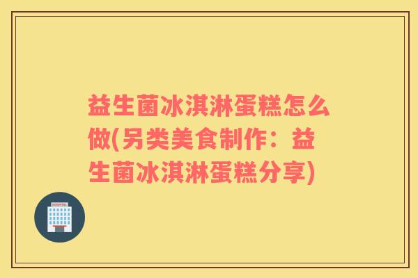 益生菌冰淇淋蛋糕怎么做(另类美食制作:益生菌冰淇淋蛋糕分享) 益生菌冰淇淋蛋糕怎么做(另类美食制作:益生菌冰淇淋蛋糕分享)