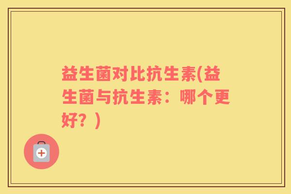 益生菌对比抗生素(益生菌与抗生素:哪个更好?) 益生菌对比抗生素(益生菌与抗生素:哪个更好?)