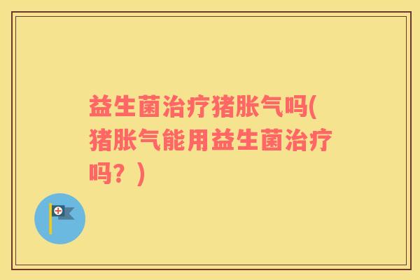益生菌治疗猪胀气吗(猪胀气能用益生菌治疗吗？)