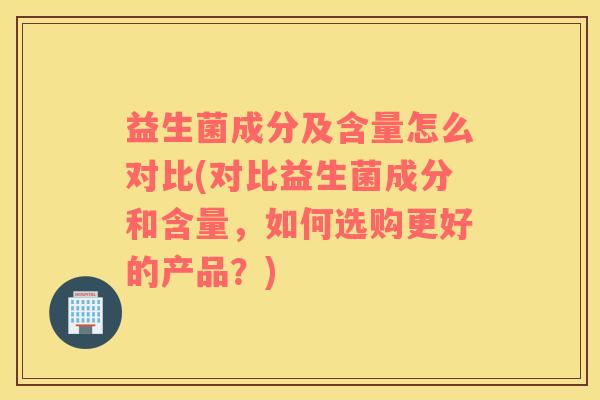 益生菌成分及含量怎么对比(对比益生菌成分和含量，如何选购更好的产品？)