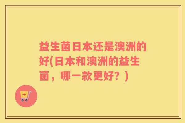 益生菌日本还是澳洲的好(日本和澳洲的益生菌，哪一款更好？)
