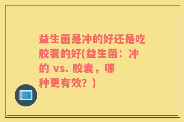 益生菌是冲的好还是吃胶囊的好(益生菌：冲的 vs. 胶囊，哪种更有效？)