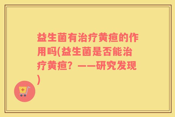 益生菌有治疗黄疸的作用吗(益生菌是否能治疗黄疸？——研究发现)
