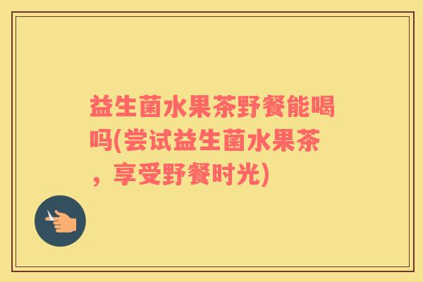 益生菌水果茶野餐能喝吗(尝试益生菌水果茶，享受野餐时光)
