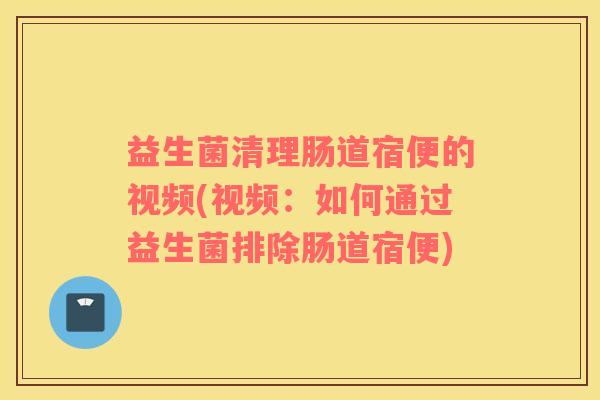 益生菌清理肠道宿便的视频(视频：如何通过益生菌排除肠道宿便)