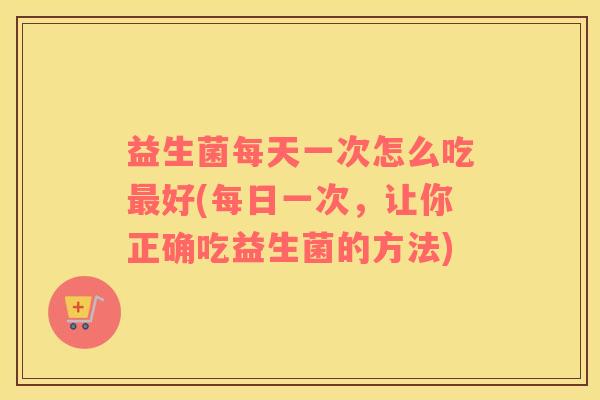 益生菌每天一次怎么吃最好(每日一次，让你正确吃益生菌的方法)