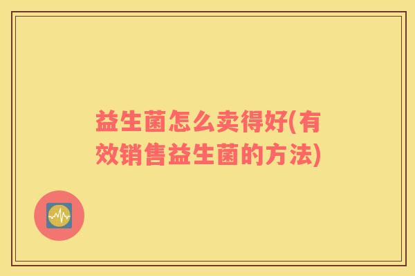 益生菌怎么卖得好(有效销售益生菌的方法)