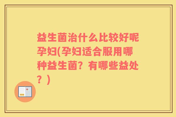 益生菌治什么比较好呢孕妇(孕妇适合服用哪种益生菌？有哪些益处？)