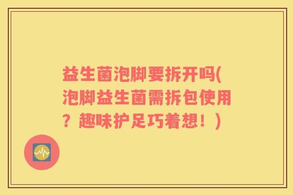 益生菌泡脚要拆开吗(泡脚益生菌需拆包使用？趣味护足巧着想！)
