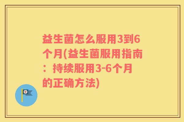 益生菌怎么服用3到6个月(益生菌服用指南：持续服用3-6个月的正确方法)