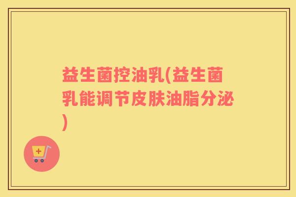 益生菌控油乳(益生菌乳能调节皮肤油脂分泌)
