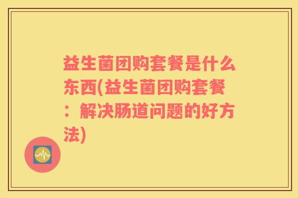 益生菌团购套餐是什么东西(益生菌团购套餐：解决肠道问题的好方法)