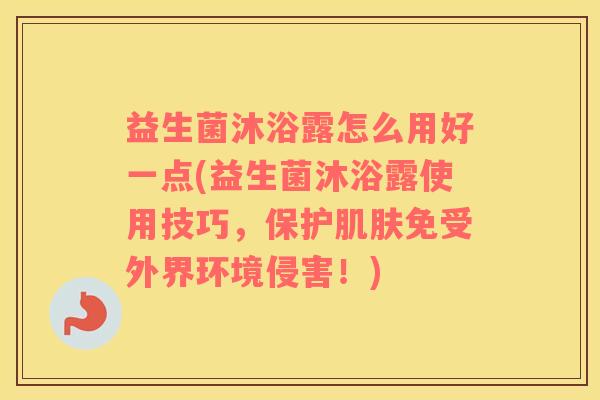 益生菌沐浴露怎么用好一点(益生菌沐浴露使用技巧，保护肌肤免受外界环境侵害！)