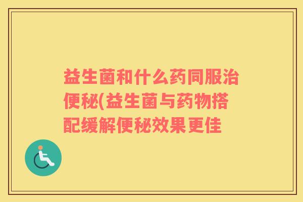 益生菌和什么药同服治便秘(益生菌与药物搭配缓解便秘效果更佳