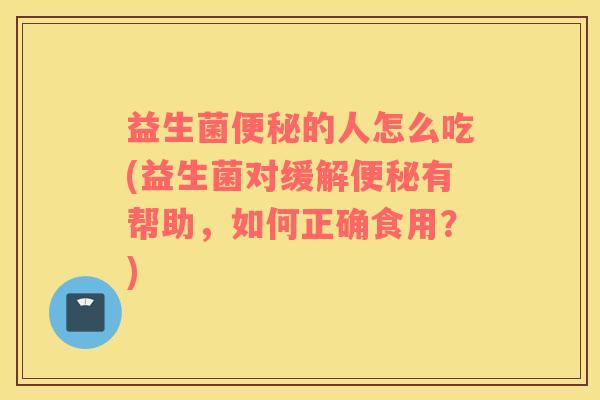 益生菌便秘的人怎么吃(益生菌对缓解便秘有帮助，如何正确食用？)