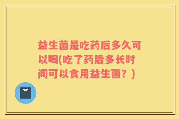 益生菌是吃药后多久可以喝(吃了药后多长时间可以食用益生菌?) 益生菌是吃药后多久可以喝(吃了药后多长时间可以食用益生菌?)