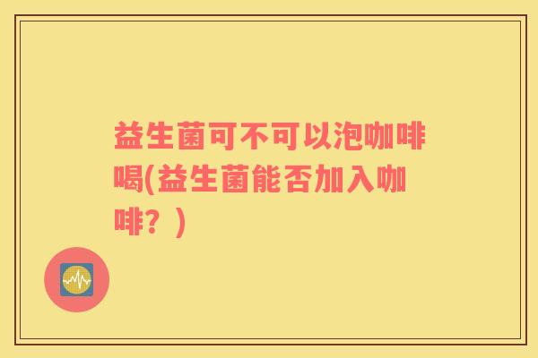 益生菌可不可以泡咖啡喝(益生菌能否加入咖啡？)