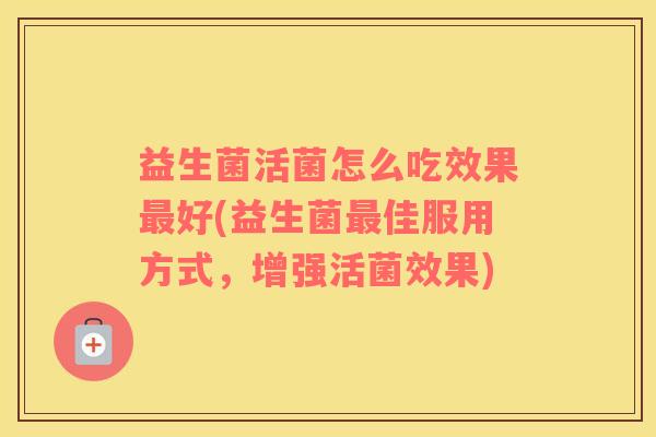 益生菌活菌怎么吃效果最好(益生菌最佳服用方式，增强活菌效果)