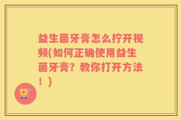 益生菌牙膏怎么拧开视频(如何正确使用益生菌牙膏？教你打开方法！)