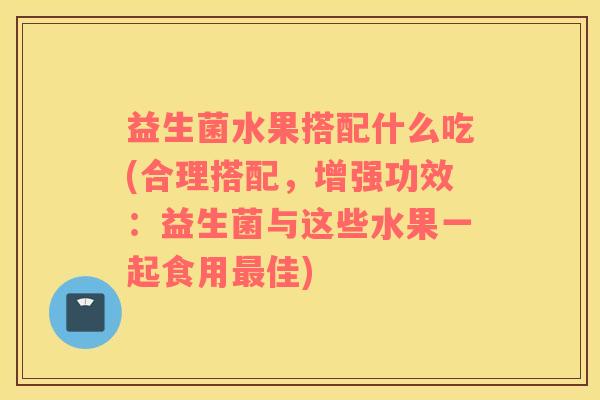 益生菌水果搭配什么吃(合理搭配，增强功效：益生菌与这些水果一起食用最佳)