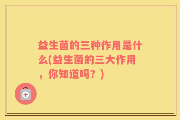 益生菌的三种作用是什么(益生菌的三大作用，你知道吗？)