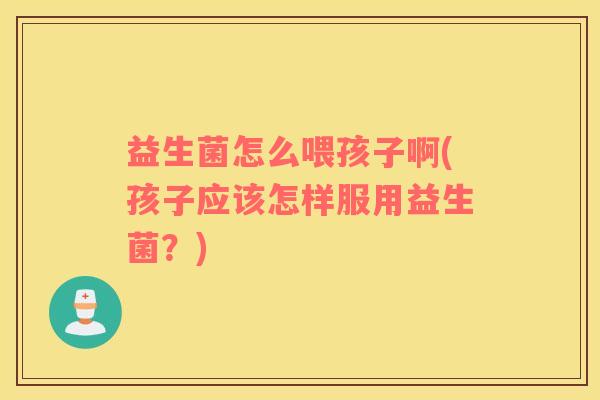 益生菌怎么喂孩子啊(孩子应该怎样服用益生菌？)