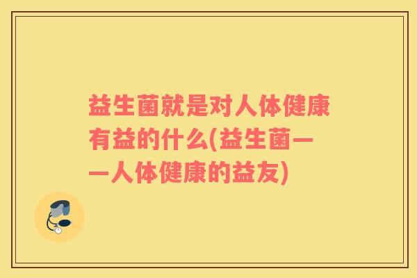 益生菌就是对人体健康有益的什么(益生菌——人体健康的益友)