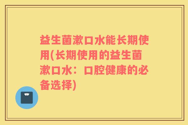 益生菌漱口水能长期使用(长期使用的益生菌漱口水：口腔健康的必备选择)