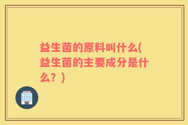 益生菌的原料叫什么(益生菌的主要成分是什么？)