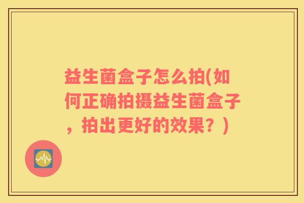 益生菌盒子怎么拍(如何正确拍摄益生菌盒子，拍出更好的效果？)